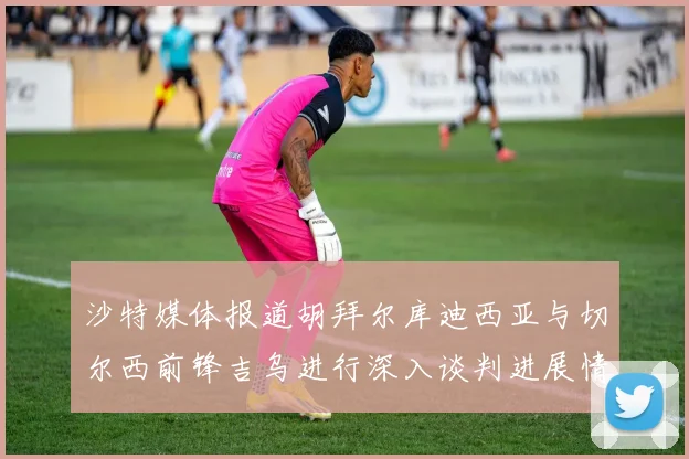 沙特媒体报道胡拜尔库迪西亚与切尔西前锋吉乌进行深入谈判进展情况