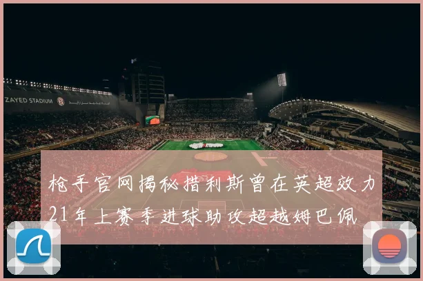 枪手官网揭秘措利斯曾在英超效力21年上赛季进球助攻超越姆巴佩