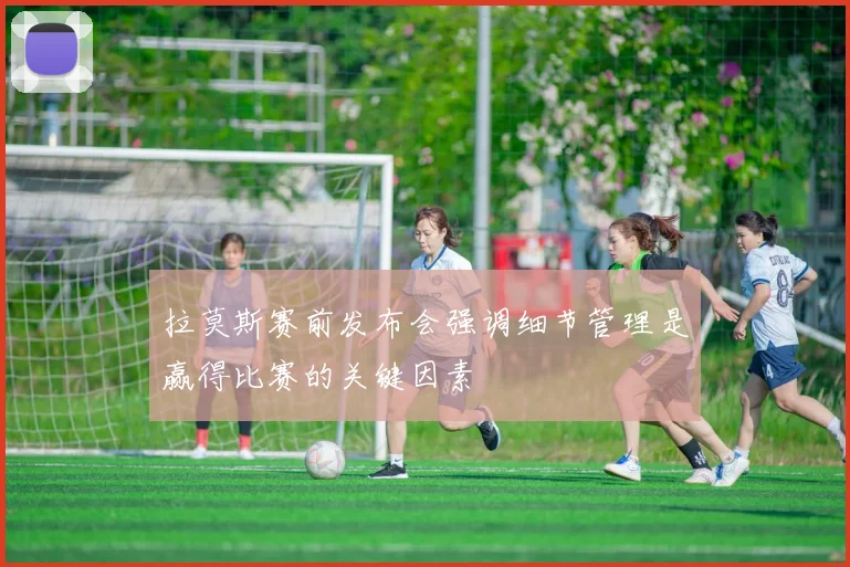 拉莫斯赛前发布会强调细节管理是赢得比赛的关键因素