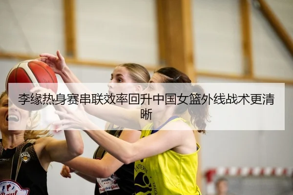 李缘热身赛串联效率回升中国女篮外线战术更清晰（hth.cnapp）